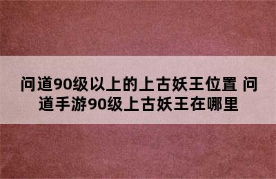 问道90级以上的上古妖王位置 问道手游90级上古妖王在哪里